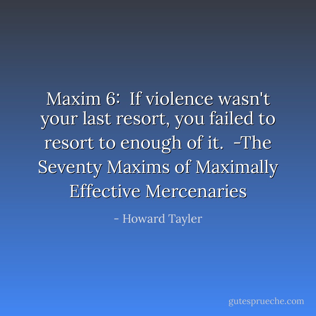 Maxim 6: <br />If violence wasn't your last resort, you failed to resort to enough of it.<br /><br />-The Seventy Maxims of Maximally Effective Mercenaries - Howard Tayler