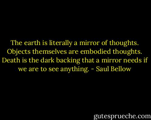 The earth is literally a mirror of thoughts. Objects themselves are embodied thoughts. Death is the dark backing that a mirror needs if we are to see anything. - Saul Bellow