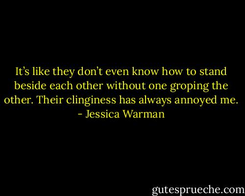 It’s like they don’t even know how to stand beside each other without one groping the other. Their clinginess has always annoyed me. - Jessica Warman
