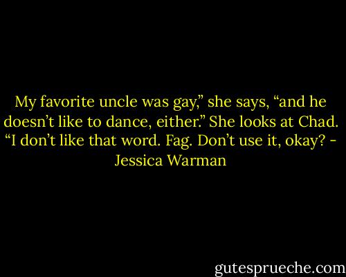 My favorite uncle was gay,” she says, “and he doesn’t like to dance, either.” She looks at Chad. “I don’t like that word. Fag. Don’t use it, okay? - Jessica Warman