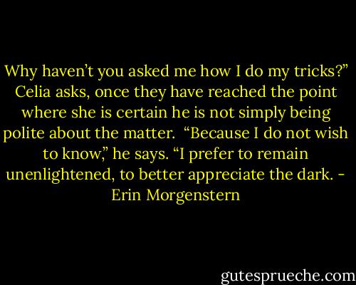 Why haven’t you asked me how I do my tricks?” Celia asks, once they have reached the point where she is certain he is not simply being polite about the matter.<br /><br />“Because I do not wish to know,” he says. “I prefer to remain unenlightened, to better appreciate the dark. - Erin Morgenstern