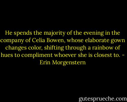 He spends the majority of the evening in the company of Celia Bowen, whose elaborate gown changes color, shifting through a rainbow of hues to compliment whoever she is closest to. - Erin Morgenstern
