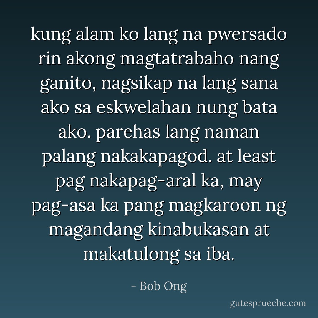 kung alam ko lang na pwersado rin akong magtatrabaho nang ganito, nagsikap na lang sana ako sa eskwelahan nung bata ako. parehas lang naman palang nakakapagod. at least pag nakapag-aral ka, may pag-asa ka pang magkaroon ng magandang kinabukasan at makatulong sa iba. - Bob Ong