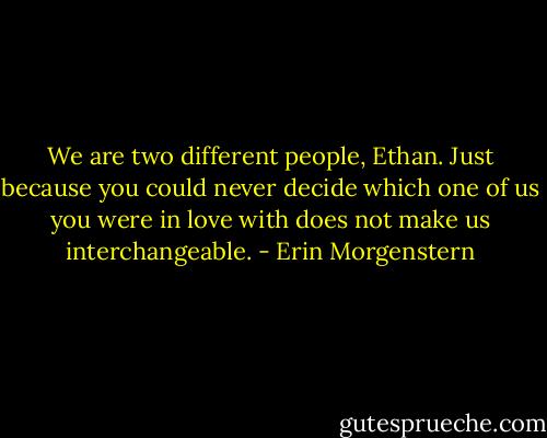 We are two different people, Ethan. Just because you could never decide which one of us you were in love with does not make us interchangeable. - Erin Morgenstern
