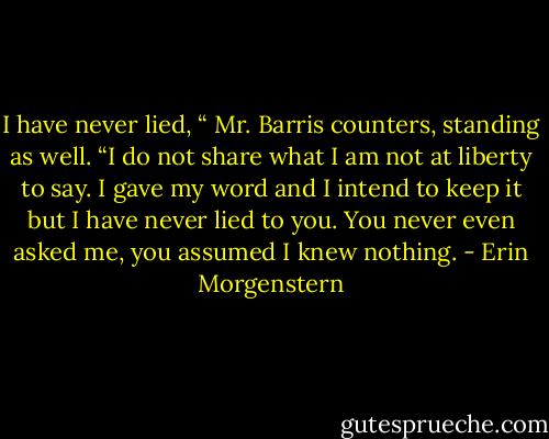 I have never lied, “ Mr. Barris counters, standing as well. “I do not share what I am not at liberty to say. I gave my word and I intend to keep it but I have never lied to you. You never even asked me, you assumed I knew nothing. - Erin Morgenstern