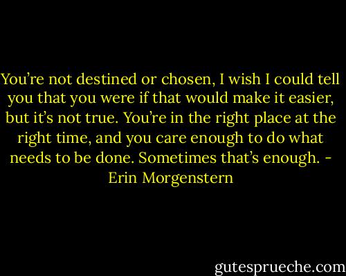 You’re not destined or chosen, I wish I could tell you that you were if that would make it easier, but it’s not true. You’re in the right place at the right time, and you care enough to do what needs to be done. Sometimes that’s enough. - Erin Morgenstern