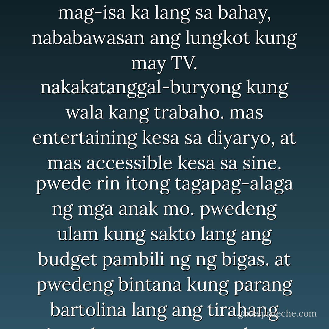 ...pwede nga ring yung TV ang may sumpa. dahil ang TV, para ring drugs, pero ligal. isipin mo, bakit isa ito sa mga unang-unang ipinupundar ng mga Pilipino kahit gaano sila kahirap? kasi malaking tulong ang telebisyon para lumimot. para tumakas sa realidad. kahit mag-isa ka lang sa bahay, nababawasan ang lungkot kung may TV. nakakatanggal-buryong kung wala kang trabaho. mas entertaining kesa sa diyaryo, at mas accessible kesa sa sine. pwede rin itong tagapag-alaga ng mga anak mo. pwedeng ulam kung sakto lang ang budget pambili ng ng bigas. at pwedeng bintana kung parang bartolina lang ang tirahang tinutulugan ng mag-anak mo, dahil may magaganda itong lugar at magagandang tao. kumpleto sa sayawan, kantahan, tawanan, pantasya, at boksing. burado ang mga suliranin mo. pag sinuswerte ka, pwede ka pang manalo. - Bob Ong