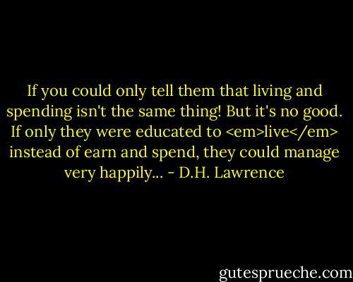 If you could only tell them that living and spending isn't the same thing! But it's no good. If only they were educated to <em>live</em> instead of earn and spend, they could manage very happily... - D.H. Lawrence