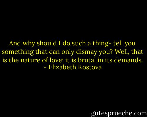 And why should I do such a thing- tell you something that can only dismay you? Well, that is the nature of love: it is brutal in its demands. - Elizabeth Kostova