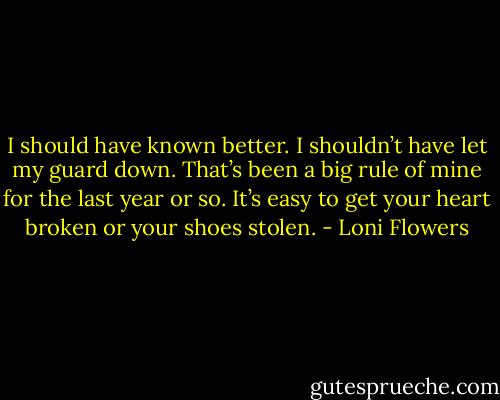 I should have known better. I shouldn’t have let my guard down. That’s been a big rule of mine for the last year or so. It’s easy to get your heart broken or your shoes stolen. - Loni Flowers