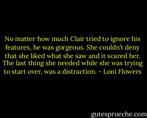 No matter how much Clair tried to ignore his features, he was gorgeous. She couldn’t deny that she liked what she saw and it scared her. The last thing she needed while she was trying to start over, was a distraction. - Loni Flowers