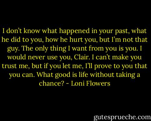 I don’t know what happened in your past, what he did to you, how he hurt you, but I’m not that guy. The only thing I want from you is you. I would never use you, Clair. I can’t make you trust me, but if you let me, I’ll prove to you that you can. What good is life without taking a chance? - Loni Flowers
