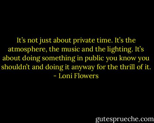 It’s not just about private time. It’s the atmosphere, the music and the lighting. It’s about doing something in public you know you shouldn’t and doing it anyway for the thrill of it. - Loni Flowers