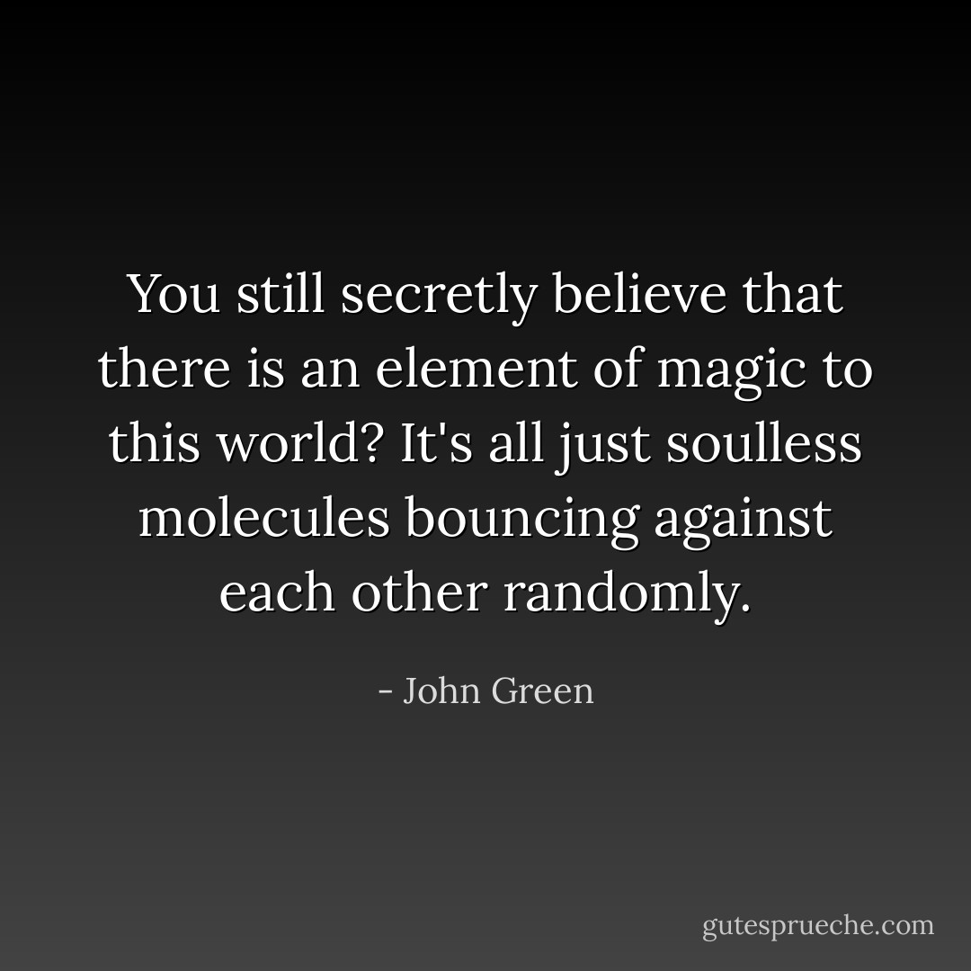 You still secretly believe that there is an element of magic to this world? It's all just soulless molecules bouncing against each other randomly. - John Green