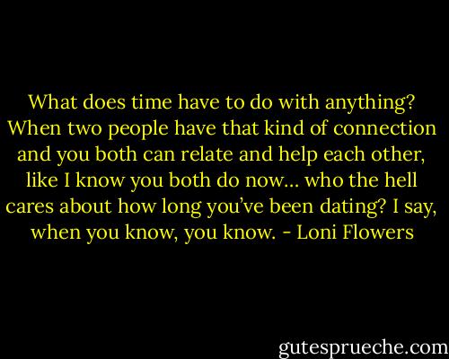 What does time have to do with anything? When two people have that kind of connection and you both can relate and help each other, like I know you both do now… who the hell cares about how long you’ve been dating? I say, when you know, you know. - Loni Flowers