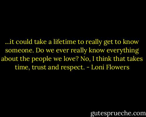 ...it could take a lifetime to really get to know someone. Do we ever really know everything about the people we love? No, I think that takes time, trust and respect. - Loni Flowers