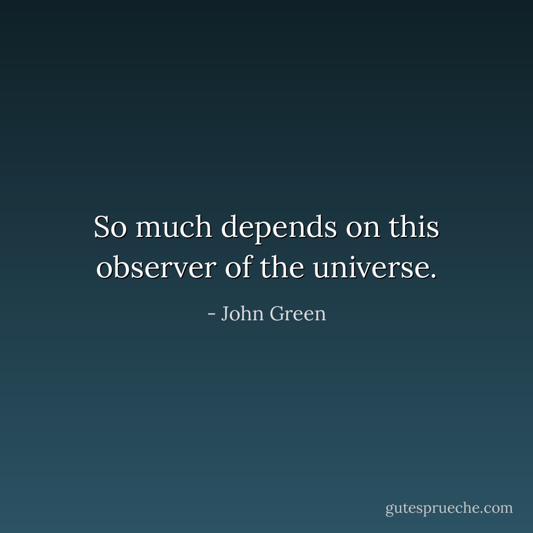 So much depends on this observer of the universe. - John Green