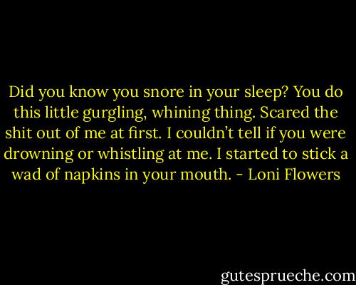 Did you know you snore in your sleep? You do this little gurgling, whining thing. Scared the shit out of me at first. I couldn’t tell if you were drowning or whistling at me. I started to stick a wad of napkins in your mouth. - Loni Flowers