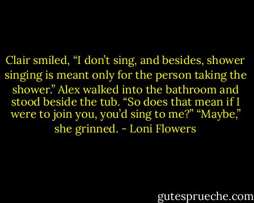 Clair smiled, “I don’t sing, and besides, shower singing is meant only for the person taking the shower.”<br />Alex walked into the bathroom and stood beside the tub. “So does that mean if I were to join you, you’d sing to me?”<br />“Maybe,” she grinned. - Loni Flowers