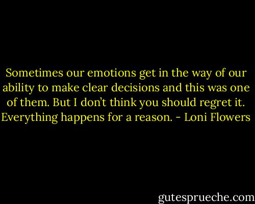 Sometimes our emotions get in the way of our ability to make clear decisions and this was one of them. But I don’t think you should regret it. Everything happens for a reason. - Loni Flowers