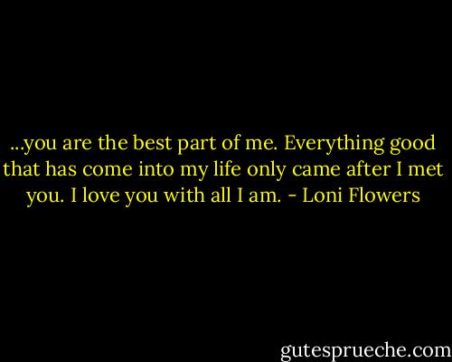 ...you are the best part of me. Everything good that has come into my life only came after I met you. I love you with all I am. - Loni Flowers