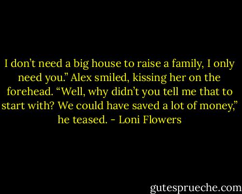 I don’t need a big house to raise a family, I only need you.”<br />Alex smiled, kissing her on the forehead. “Well, why didn’t you tell me that to start with? We could have saved a lot of money,” he teased. - Loni Flowers