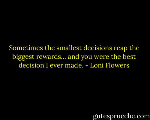 Sometimes the smallest decisions reap the biggest rewards… and you were the best decision I ever made. - Loni Flowers