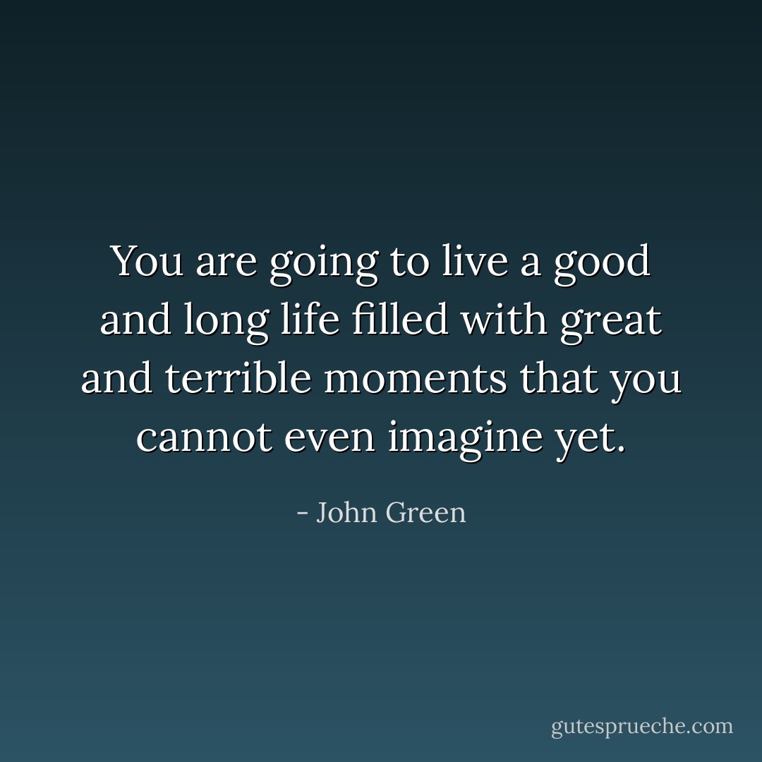 You are going to live a good and long life filled with great and terrible moments that you cannot even imagine yet. - John Green