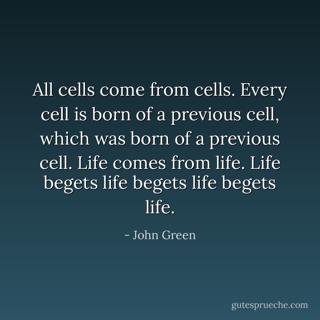 All cells come from cells. Every cell is born of a previous cell, which was born of a previous cell. Life comes from life. Life begets life begets life begets life. - John Green