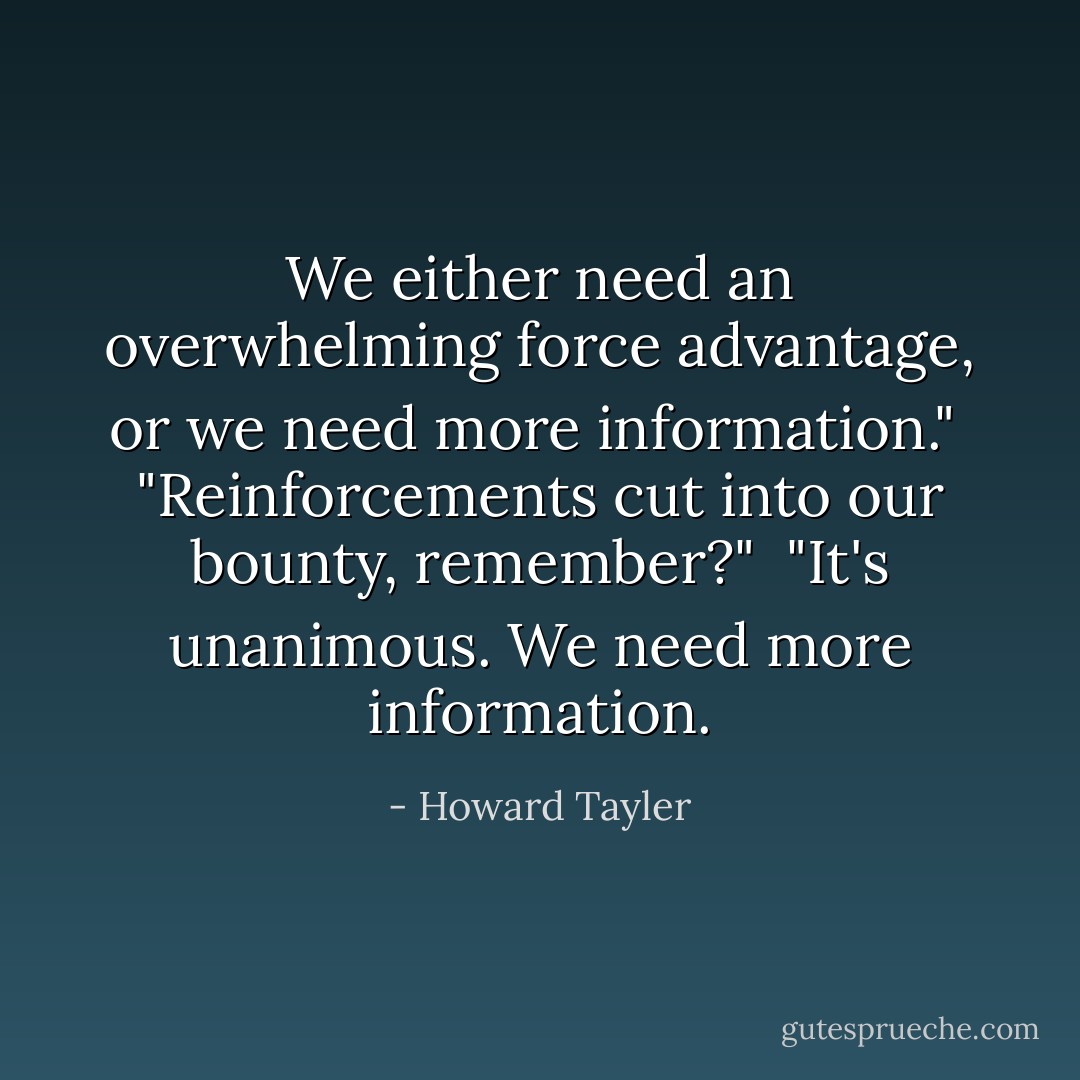 We either need an overwhelming force advantage, or we need more information."<br /><br />"Reinforcements cut into our bounty, remember?"<br /><br />"It's unanimous. We need more information. - Howard Tayler