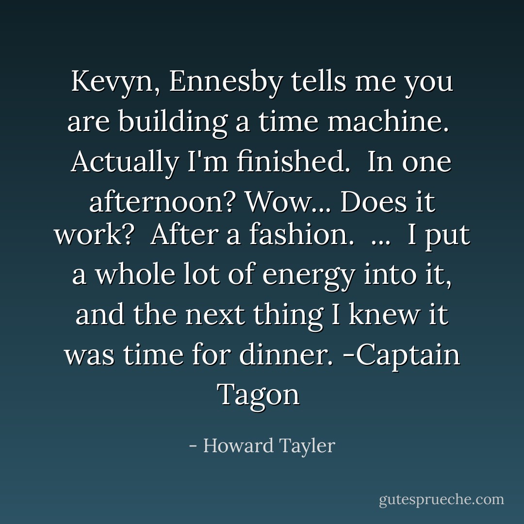 Kevyn, Ennesby tells me you are building a time machine.<br /><br />Actually I'm finished.<br /><br />In one afternoon? Wow... Does it work?<br /><br />After a fashion.<br /><br />...<br /><br />I put a whole lot of energy into it, and the next thing I knew it was time for dinner.<br />-Captain Tagon  - Howard Tayler