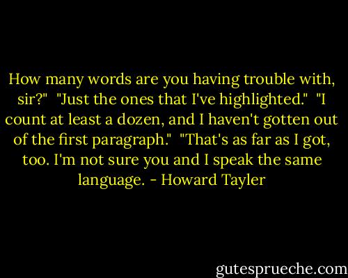 How many words are you having trouble with, sir?"<br /><br />"Just the ones that I've highlighted."<br /><br />"I count at least a dozen, and I haven't gotten out of the first paragraph."<br /><br />"That's as far as I got, too. I'm not sure you and I speak the same language. - Howard Tayler