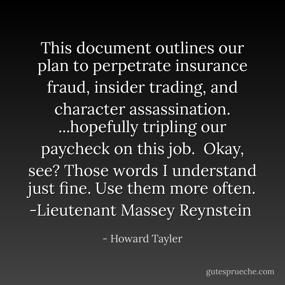 This document outlines our plan to perpetrate insurance fraud, insider trading, and character assassination.<br />...hopefully tripling our paycheck on this job.<br /><br />Okay, see? Those words I understand just fine. Use them more often.<br />-Lieutenant Massey Reynstein  - Howard Tayler