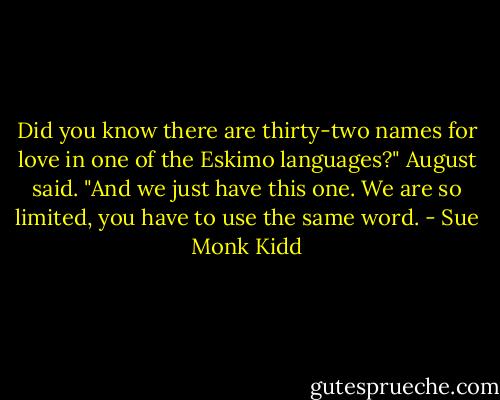 Did you know there are thirty-two names for love in one of the Eskimo languages?" August said. "And we just have this one. We are so limited, you have to use the same word. - Sue Monk Kidd