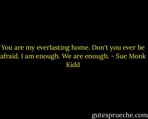 You are my everlasting home. Don't you ever be afraid. I am enough. We are enough. - Sue Monk Kidd