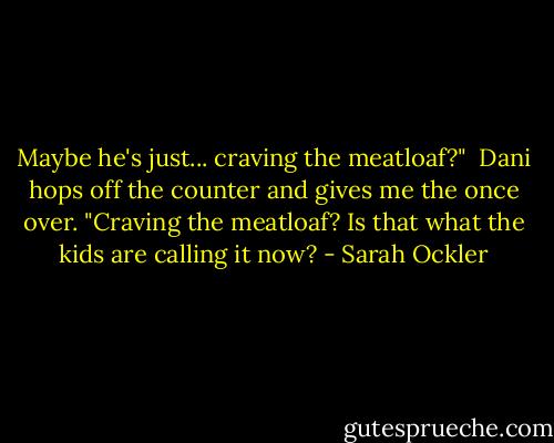 Maybe he's just... craving the meatloaf?"<br /><br />Dani hops off the counter and gives me the once over. "Craving the meatloaf? Is that what the kids are calling it now? - Sarah Ockler