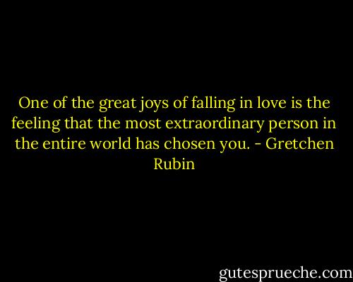 One of the great joys of falling in love is the feeling that the most extraordinary person in the entire world has chosen you. - Gretchen Rubin