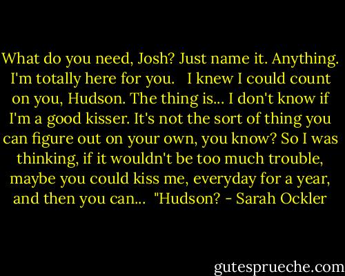 What do you need, Josh? Just name it. Anything. I'm totally here for you.<br /><br /> I knew I could count on you, Hudson. The thing is... I don't know if I'm a good kisser. It's not the sort of thing you can figure out on your own, you know? So I was thinking, if it wouldn't be too much trouble, maybe you could kiss me, everyday for a year, and then you can...<br /><br />"Hudson? - Sarah Ockler