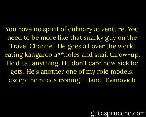 You have no spirit of culinary adventure. You need to be more like that snarky guy on the Travel Channel. He goes all over the world eating kangaroo a**holes and snail throw-up. He'd eat anything. He don't care how sick he gets. He's another one of my role models, except he needs ironing. - Janet Evanovich