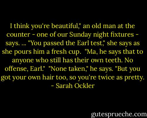 I think you're beautiful," an old man at the counter - one of our Sunday night fixtures - says.<br />...<br />"You passed the Earl test," she says as she pours him a fresh cup.<br /><br />"Ma, he says that to anyone who still has their own teeth. No offense, Earl."<br /><br />"None taken," he says. "But you got your own hair too, so you're twice as pretty. - Sarah Ockler