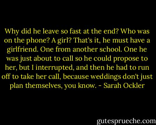 Why did he leave so fast at the end? Who was on the phone? A girl? That's it, he must have a girlfriend. One from another school. One he was just about to call so he could propose to her, but I interrupted, and then he had to run off to take her call, because weddings don't just plan themselves, you know. - Sarah Ockler
