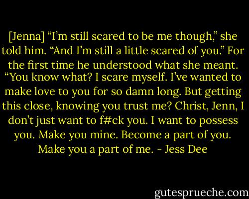 [Jenna] “I’m still scared to be me though,” she told him. “And I’m still a little scared of you.”<br />For the first time he understood what she meant. “You know what? I scare myself. I’ve wanted to make love to you for so damn long. But getting this close, knowing you trust me? Christ, Jenn, I don’t just want to f#ck you. I want to possess you. Make you mine. Become a part of you. Make you a part of me. - Jess Dee