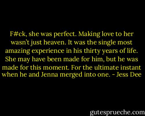 F#ck, she was perfect. Making love to her wasn’t just heaven. It was the single most amazing experience in his thirty years of life. She may have been made for him, but he was made for this moment. For the ultimate instant when he and Jenna merged into one. - Jess Dee
