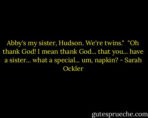 Abby's my sister, Hudson. We're twins."<br /><br />"Oh thank God! I mean thank God... that you... have a sister... what a special... um, napkin? - Sarah Ockler