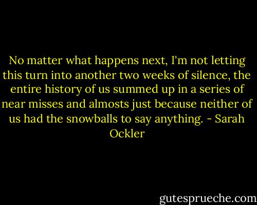 No matter what happens next, I'm not letting this turn into another two weeks of silence, the entire history of us summed up in a series of near misses and almosts just because neither of us had the snowballs to say anything. - Sarah Ockler