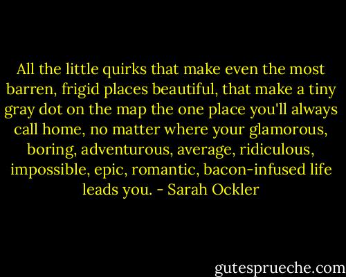 All the little quirks that make even the most barren, frigid places beautiful, that make a tiny gray dot on the map the one place you'll always call home, no matter where your glamorous, boring, adventurous, average, ridiculous, impossible, epic, romantic, bacon-infused life leads you. - Sarah Ockler