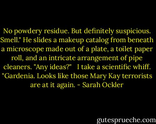 No powdery residue. But definitely suspicious. Smell." He slides a makeup catalog from beneath a microscope made out of a plate, a toilet paper roll, and an intricate arrangement of pipe cleaners. "Any ideas?"<br /><br /> I take a scientific whiff. "Gardenia. Looks like those Mary Kay terrorists are at it again. - Sarah Ockler