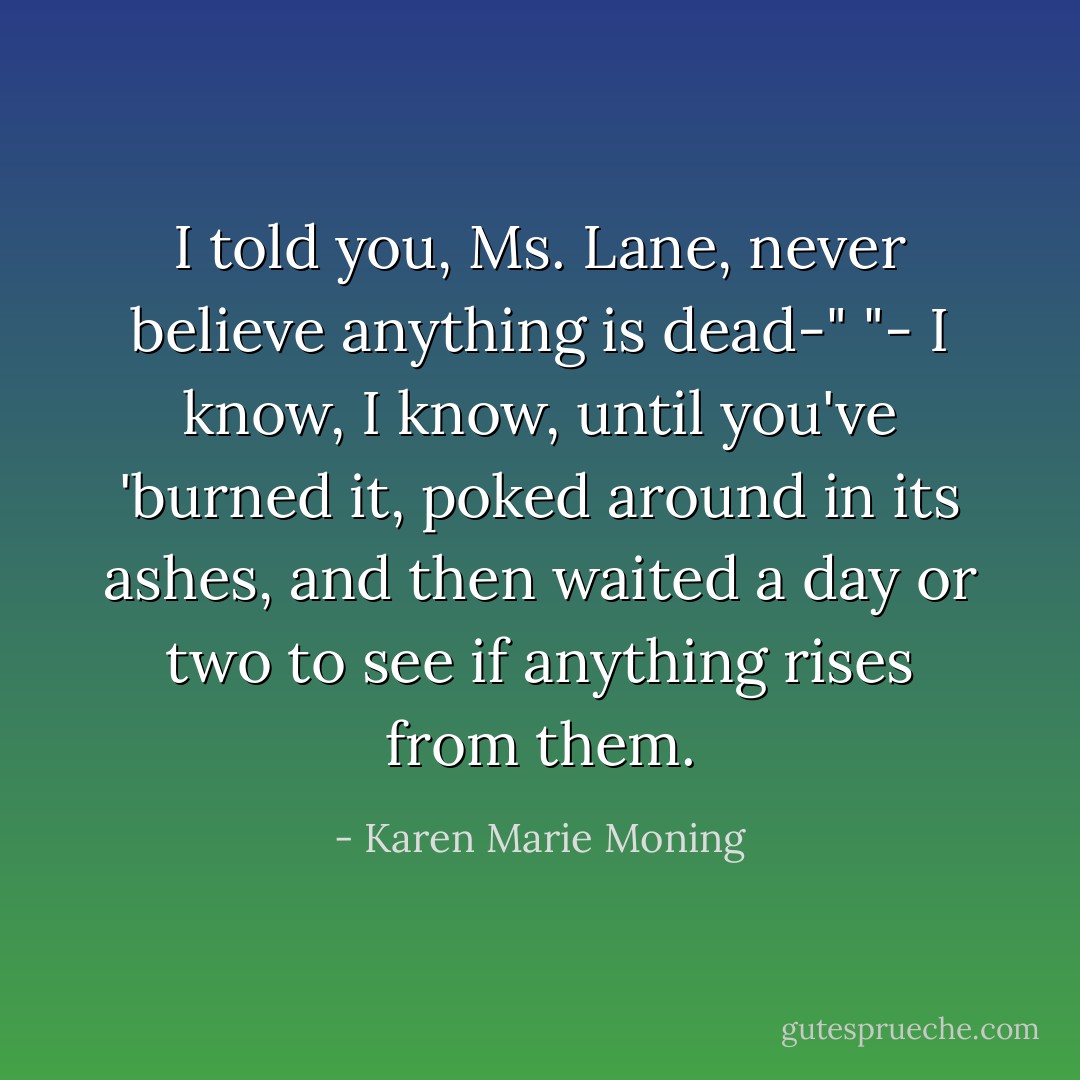 I told you, Ms. Lane, never believe anything is dead-"<br />"- I know, I know, until you've 'burned it, poked around in its ashes, and then waited a day or two to see if anything rises from them. - Karen Marie Moning