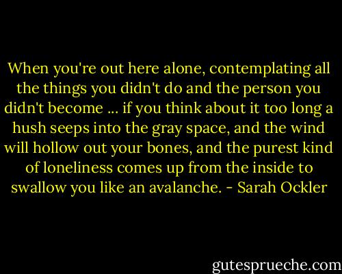 When you're out here alone, contemplating all the things you didn't do and the person you didn't become ... if you think about it too long a hush seeps into the gray space, and the wind will hollow out your bones, and the purest kind of loneliness comes up from the inside to swallow you like an avalanche. - Sarah Ockler