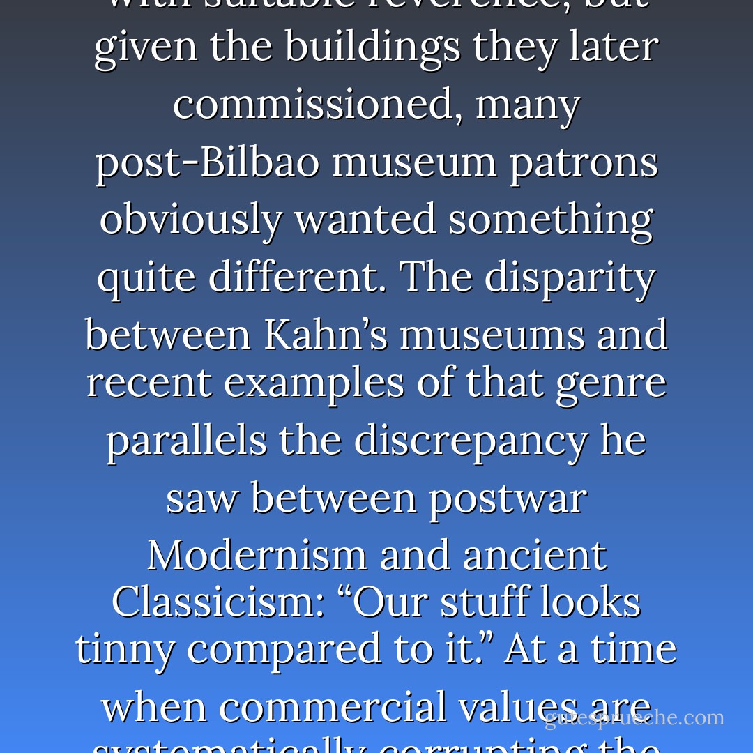 Museum architectural search committees have invariably included the Kimbell in their international scouting tours of exemplary art galleries (a practice pioneered by Velma Kimbell, the founder’s widow, in 1964). Those groups no doubt respond to the Kimbell with suitable reverence, but given the buildings they later commissioned, many post-Bilbao museum patrons obviously wanted something quite different. The disparity between Kahn’s museums and recent examples of that genre parallels the discrepancy he saw between postwar Modernism and ancient Classicism: “Our stuff looks tinny compared to it.” At a time when commercial values are systematically corrupting the museum - one of civilized society’s most elevating experiences - the example of Kahn, among the most courageous and successful architectural reformers of all time, seems more relevant and cautionary than ever. - Martin Filler